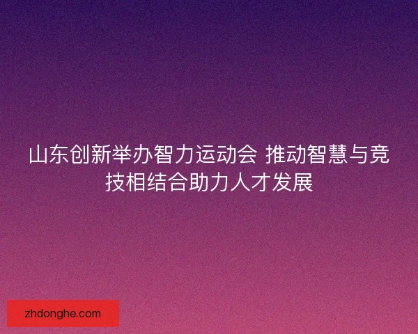 山东创新举办智力运动会 推动智慧与竞技相结合助力人才发展